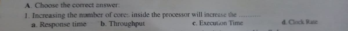 A. Choose the correct answer:
1. Increasing the number of cores inside the processor will increase the
a. Response time
b. Throughput
c. Execution Time
d. Clock Rate