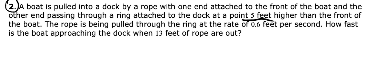 2.)A boat is pulled into a dock by a rope with one end attached to the front of the boat and the
other end passing through a ring attached to the dock at a point 5 feet higher than the front of
the boat. The rope is being pulled through the ring at the rate of 0.6 feet per second. How fast
is the boat approaching the dock when 13 feet of rope are out?
