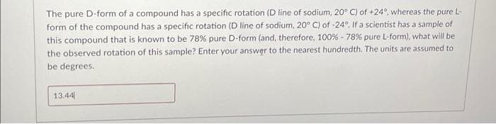 The pure D-form of a compound has a specific rotation (D line of sodium, 20° C) of +24°, whereas the pure L-
form of the compound has a specific rotation (D line of sodium, 20° C) of -24°. If a scientist has a sample of
this compound that is known to be 78% pure D-form (and, therefore, 100% - 78% pure L-form), what will be
the observed rotation of this sample? Enter your answer to the nearest hundredth. The units are assumed to
be degrees.
13.44
