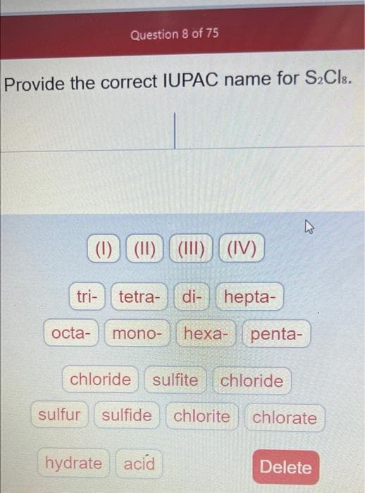 Question 8 of 75
Provide the correct IUPAC name for S»Cls.
(1) (11) (1II)
(IV)
tri-
tetra-
di- hepta-
octa-
mono-
heха-
penta-
chloride
sulfite
chloride
sulfur sulfide
chlorite
chlorate
hydrate acid
Delete
