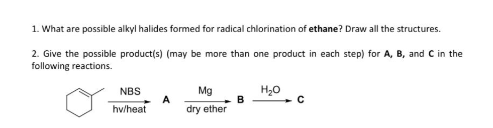 1. What are possible alkyl halides formed for radical chlorination of ethane? Draw all the structures.
2. Give the possible product(s) (may be more than one product in each step) for A, B, and C in the
following reactions.
NBS
Mg
H20
A
hv/heat
dry ether
