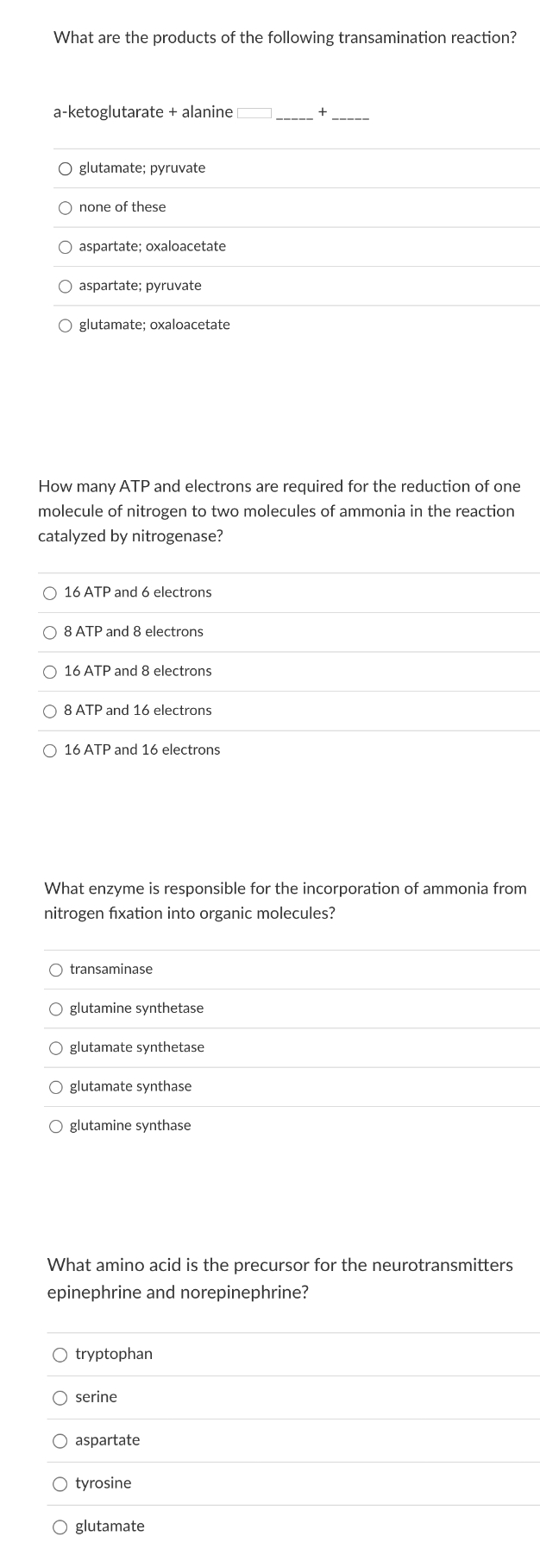 What are the products of the following transamination reaction?
a-ketoglutarate + alanine
O glutamate; pyruvate
none of these
O aspartate; oxaloacetate
O aspartate; pyruvate
O glutamate; oxaloacetate
How many ATP and electrons are required for the reduction of one
molecule of nitrogen to two molecules of ammonia in the reaction
catalyzed by nitrogenase?
O 16 ATP and 6 electrons
8 ATP and 8 electrons
O 16 ATP and 8 electrons
8 ATP and 16 electrons
O 16 ATP and 16 electrons
What enzyme is responsible for the incorporation of ammonia from
nitrogen fixation into organic molecules?
O transaminase
glutamine synthetase
O glutamate synthetase
O glutamate synthase
O glutamine synthase
What amino acid is the precursor for the neurotransmitters
epinephrine and norepinephrine?
O tryptophan
O serine
aspartate
O tyrosine
O glutamate
O O
