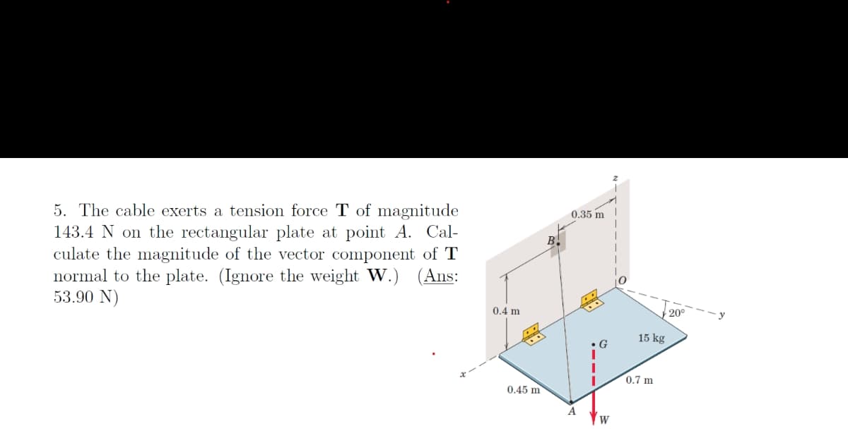 5. The cable exerts a tension force T of magnitude
143.4 N on the rectangular plate at point A. Cal-
culate the magnitude of the vector component of T
normal to the plate. (Ignore the weight W.) (Ans:
53.90 N)
0.4 m
B.
0.35 m
20°
15 kg
G
0.45 m
A
W
0.7 m