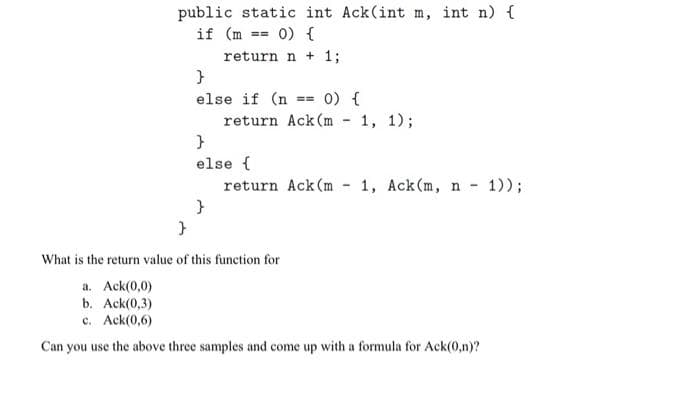 public static int Ack(int m, int n) {
if (m == 0) {
return n + 1;
}
else if (n == 0) {
return Ack (m
}
else {
}
}
return Ack (m
-
-
1, 1);
1, Ack (m, n-
What is the return value of this function for
a. Ack(0,0)
b. Ack(0,3)
c. Ack(0,6)
Can you use the above three samples and come up with a formula for Ack(0,n)?
1));