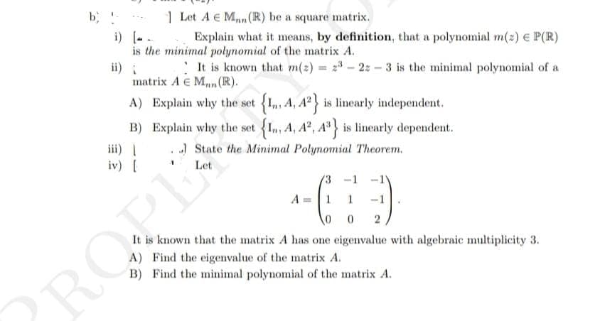 b, !-
Let A Man (R) be a square matrix.
i) [...
Explain what it means, by definition, that a polynomial m(2) € P(R)
is the minimal polynomial of the matrix A.
It is known that m(z) = 23-22-3 is the minimal polynomial of a
matrix A E M. (R).
A) Explain why the set {1,, A, A²} is linearly independent.
B) Explain why the set {In, A, 42, 43} is linearly dependent.
iii) |
State the Minimal Polynomial Theorem.
iv) [
Let
ਗੁਰਬ
-1
46:3
A =
1
1
0
0 2
It is known that the matrix A has one eigenvalue with algebraic multiplicity 3.
A) Find the eigenvalue of the matrix A.
B) Find the minimal polynomial of the matrix A.