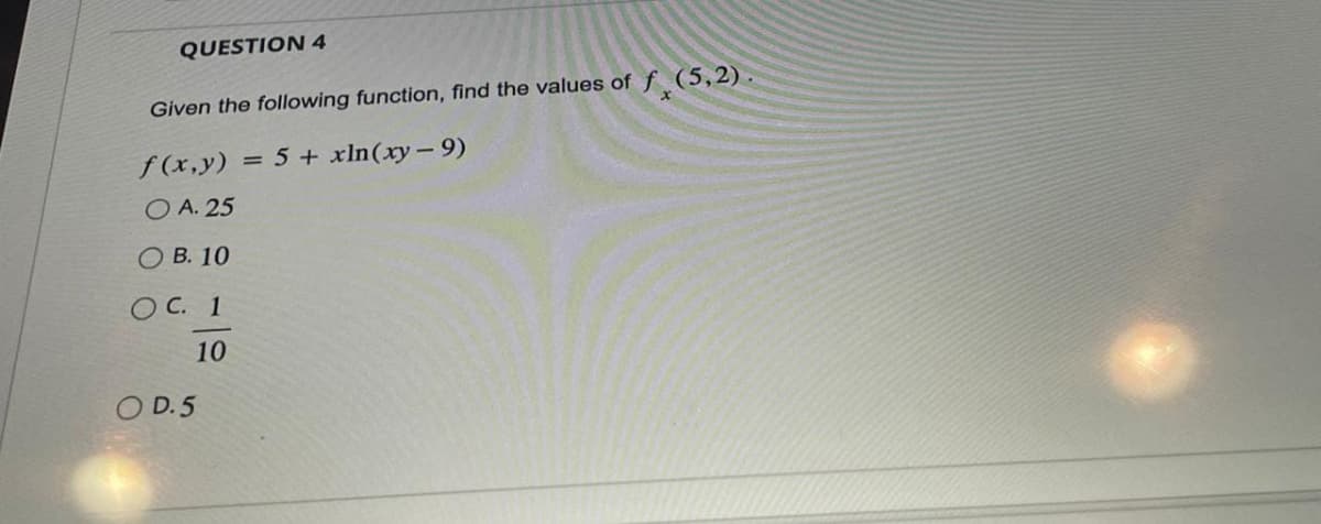 QUESTION 4
Given the following function, find the values of f(5,2).
f(x,y)
= 5 + xln (xy-9)
O A. 25
OB. 10
OC. 1
10
O D.5