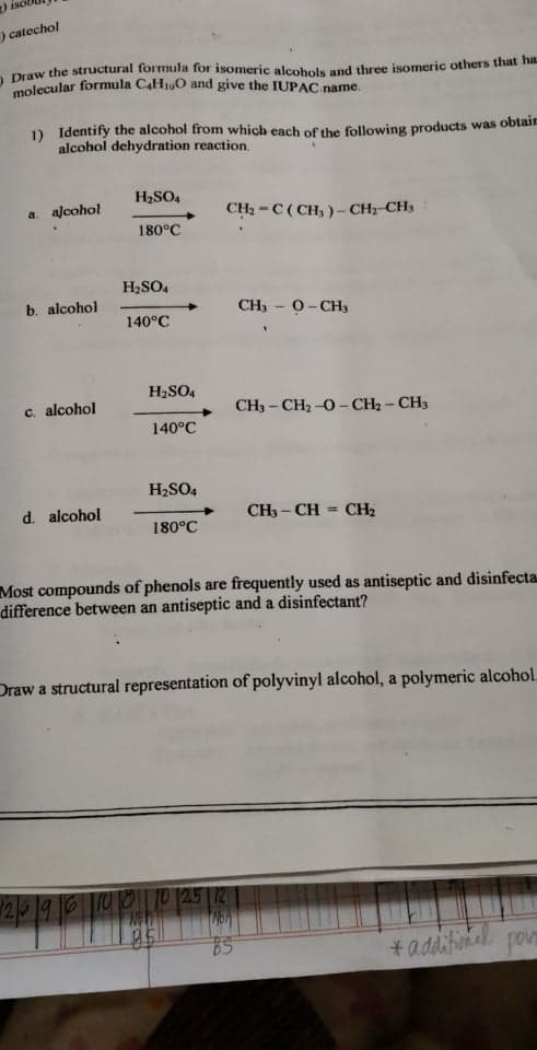 ) isc
) catechol
a Draw the structural formula for isomeric alcohols and three isomeric others that ha
molecular formula CaHjuO and give the IUPAC name.
) Identify the alcohol from which each of the following products was obtair
alcohol dehydration reaction.
H2SO4
a. alcohol
CH2 -C( CH, )- CH2 CH3
180°C
H2SO,
b. alcohol
CH, - 0-CH3
140°C
H2SO4
c. alcohol
CH3 - CH2 -0- CH2 - CH3
140°C
H2SO4
d. alcohol
CH3 - CH = CH2
180°C
Most compounds of phenols are frequently used as antiseptic and disinfecta.
difference between an antiseptic and a disinfectant?
Draw a structural representation of polyvinyl alcohol, a polymeric alcohol.
2 19600P (25 12
*additinal
poin
২
