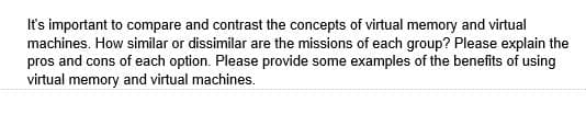 It's important to compare and contrast the concepts of virtual memory and virtual
machines. How similar or dissimilar are the missions of each group? Please explain the
pros and cons of each option. Please provide some examples of the benefits of using
virtual memory and virtual machines.