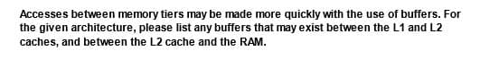 Accesses between memory tiers may be made more quickly with the use of buffers. For
the given architecture, please list any buffers that may exist between the L1 and L2
caches, and between the L2 cache and the RAM.