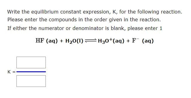 Write the equilibrium constant expression, K, for the following reaction.
Please enter the compounds in the order given in the reaction.
If either the numerator or denominator is blank, please enter 1
HF (aq) + H20(1) H30+(aq) + F (aq)
K =
