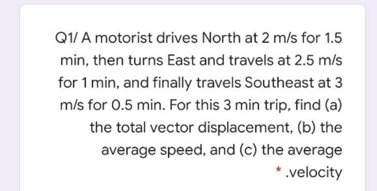 Q1/ A motorist drives North at 2 m/s for 1.5
min, then turns East and travels at 2.5 m/s
for 1 min, and finally travels Southeast at 3
m/s for 0.5 min. For this 3 min trip, find (a)
the total vector displacement, (b) the
average speed, and (c) the average
* .velocity
