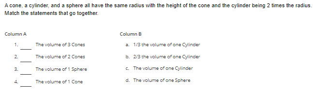A cone, a cylinder, and a sphere all have the same radius with the height of the cone and the cylinder being 2 times the radius.
Match the statements that go together.
Column A
1.
2.
3.
4.
-
The volume of 3 Cones
The volume of 2 Cones
The volume of 1 Sphere
The volume of 1 Cone
Column B
a. 1/3 the volume of one Cylinder
b. 2/3 the volume of one Cylinder
c. The volume of one Cylinder
d.
The volume of one Sphere