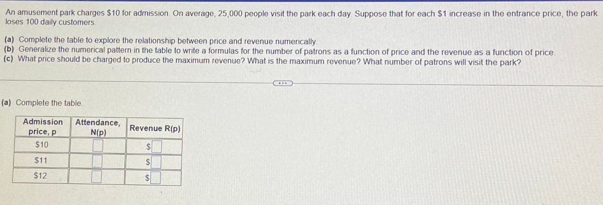 An amusement park charges $10 for admission. On average, 25,000 people visit the park each day Suppose that for each $1 increase in the entrance price, the park
loses 100 daily customers.
(a) Complete the table to explore the relationship between price and revenue numerically.
(b) Generalize the numerical pattern in the table to write a formulas for the number of patrons as a function of price and the revenue as a function of price.
(c) What price should be charged to produce the maximum revenue? What is the maximum revenue? What number of patrons will visit the park?
...
(a) Complete the table.
Admission
Attendance,
N(p)
Revenue R(p)
price, p
$10
$4
$11
$12
%24
%24
