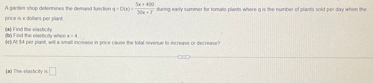 5x + 400
A garden shop determines the demand function q = D(x) =
during early summer for tomato plants where q is the number of plants sold per day when the
30x + 7
price is x dollars per plant
(a) Find the elasticity.
(b) Find the elasticity when x = 4.
(c) At $4 per plant, will a small increase in price cause the total revenue to increase or decrease?
(a) The elasticity is
