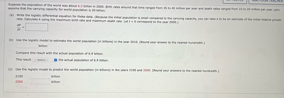 Suppose the population of the world was about 6.2 billion in 2000. Birth rates around that time ranged from 35 to 40 million per year and death rates ranged from 15 to 20 million per year. Let's
assume that the carrying capacity for world population is 20 billion.
(a) Write the logistic differential equation for these data. (Because the initial population is small compared to the carrying capacity, you can take k to be an estimate of the initial relative growth
rate. Calculate k using the maximum birth rate and maximum death rate. Let t = 0 correspond to the year 2000.)
dP
dt
=
(b) Use the logistic model to estimate the world population (in billions) in the year 2010. (Round your answer to the nearest hundredth.)
billion.
OUR TEACHER
Compare this result with the actual population of 6.9 billion.
This result ---Select---
the actual population of 6.9 billion.
(c) Use the logistic model to predict the world population (in billions) in the years 2100 and 2500. (Round your answers to the nearest hundredth.)
2100
billion
billion.
2500
