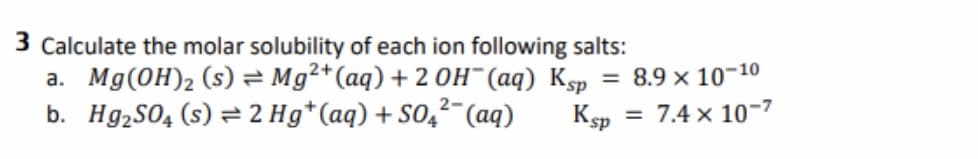 3 Calculate the molar solubility of each ion following salts:
a. Mg(OH)2 (s) = Mg²+(aq) + 2 OH¯(aq) Ksp
b. Hg,S04 (s) = 2 Hg*(aq) + S0,²- (aq)
= 8.9 x 10-10
= 7.4 x 10-7
Ksp
