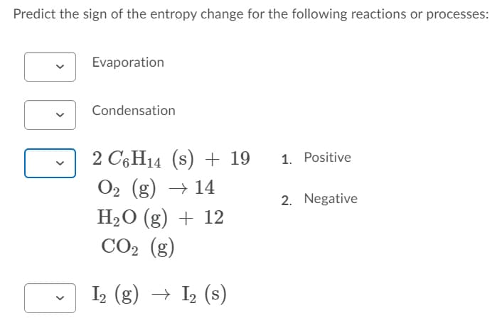 Predict the sign of the entropy change for the following reactions or processes:
Evaporation
Condensation
2 C6H14 (s) + 19
O2 (g) → 14
H2O (g) + 12
CO2 (g)
1. Positive
2. Negative
I2 (g) → I2 (s)
>
