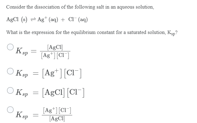 Consider the dissociation of the following salt in an aqueous solution,
AgCl (s) = Ag+ (aq) + Cl¯ (aq)
What is the expression for the equilibrium constant for a saturated solution, Ksp?
[AgCl]
[Ag*][Cl ]
KsP
K sp = [Ag*][Cl¯]
Ksp = [AgCl] [Cl"]
[Ag*][Cl¯]
[A£CI]
KsP
