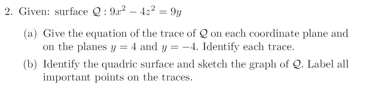 2. Given: surface Q : 9x2 – 422 = 9y
(a) Give the equation of the trace of Q on each coordinate plane and
on the planes y
4 and y
-4. Identify each trace.
(b) Identify the quadric surface and sketch the graph of Q. Label all
important points on the traces.
