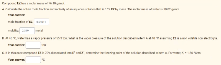 Compound EZ has a molar mass of 76.10 g/mol.
A. Calculate the solute mole fraction and molality of an aqueous solution that is 15% EZ by mass. The molar mass of water is 18.02 g/mol.
Your answer:
mole fraction of EZ: 0.04011
molality: 2319
B. At 40 °C, water has a vapor pressure of 55.3 torr. What is the vapor pressure of the solution described in item A at 40 °C assuming EZ is a non-volatile non-electrolyte.
Your answer.
molal
torr
C.If in this case compound EZ is 70% dissociated into E' and z, determine the freezing point of the solution described in item A. For water, K = 1.86 °C/m.
Your answer:
°C
