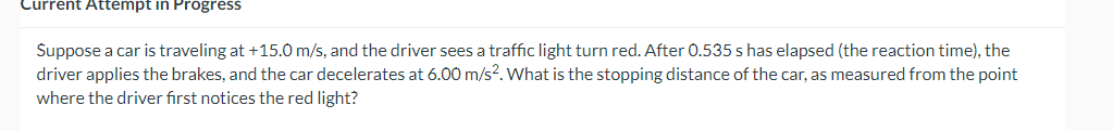 Current Attempt in Progress
Suppose a car is traveling at +15.0 m/s, and the driver sees a traffic light turn red. After 0.535 s has elapsed (the reaction time), the
driver applies the brakes, and the car decelerates at 6.00 m/s2. What is the stopping distance of the car, as measured from the point
where the driver first notices the red light?