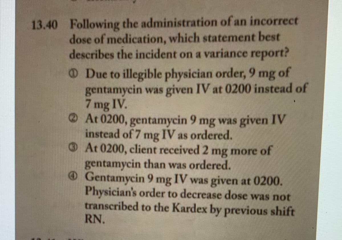 13.40 Following the administration of an incorrect
dose of medication, which statement best
describes the incident on a variance report?
ODue to illegible physician order, 9 mg of
gentamycin was given IV at 0200 instead of
7.
mg IV.
O At 0200, gentamycin 9 mg was given IV
instead of 7 mg IV as ordered.
At 0200, client received 2 mg more of
gentamycin than was ordered.
O Gentamycin 9 mg IV was given at 0200.
Physician's order to decrease dose was not
transcribed to the Kardex by previous shift
RN.
