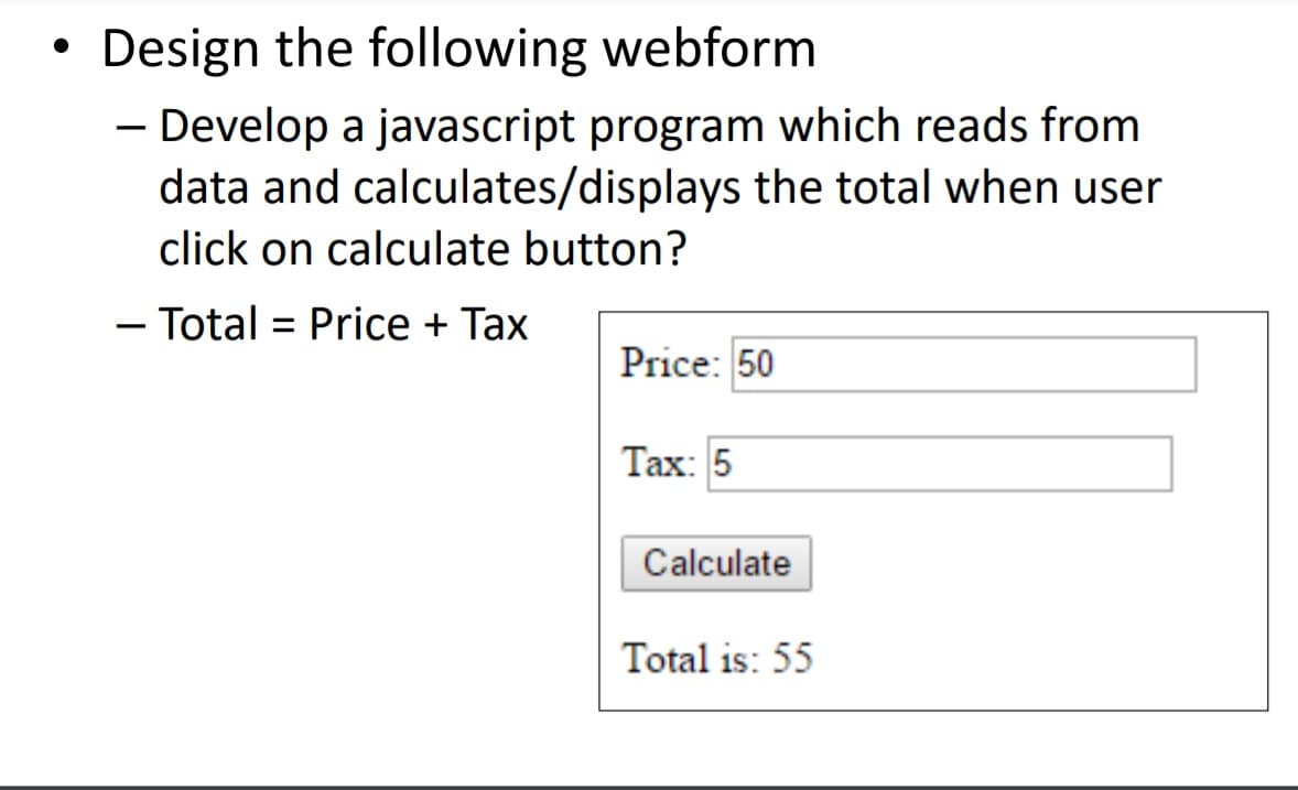 Design the following webform
Develop a javascript program which reads from
data and calculates/displays the total when user
click on calculate button?
- Total = Price + Tax
Price: 50
Tax: 5
Calculate
Total is: 55
