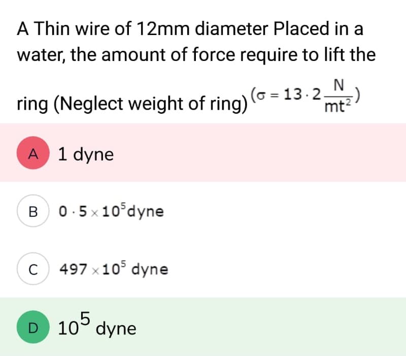 A Thin wire of 12mm diameter Placed in a
water, the amount of force require to lift the
N
-)
ring (Neglect weight of ring) (~ = 13.2; mt²
A 1 dyne
B 0.5x105dyne
C 497 x 105 dyne
D 105 dyne