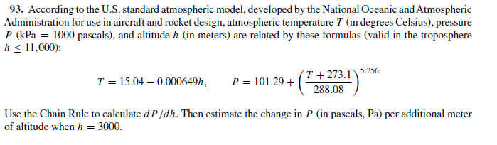 93. According to the U.S. standard atmospheric model, developed by the National Oceanic and Atmospheric
Administration for use in aircraft and rocket design, atmospheric temperature T (in degrees Celsius), pressure
P (kPa = 1000 pascals), and altitude h (in meters) are related by these formulas (valid in the troposphere
h < 11,000):
T = 15.04 – 0.000649h,
P = 101.29 +
T + 273.1\ 5.256
288.08
Use the Chain Rule to calculate d P/dh. Then estimate the change in P (in pascals, Pa) per additional meter
of altitude when h = 3000.
