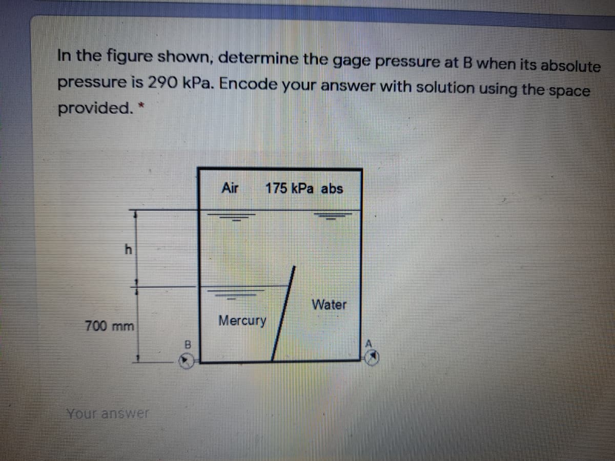In the figure shown, determine the gage pressure at B when its absolute
pressure is 290 kPa. Encode your answer with solution using the space
provided. *
Air
175 kPa abs
Water
700 mm
Mercury
B.
Your answer
