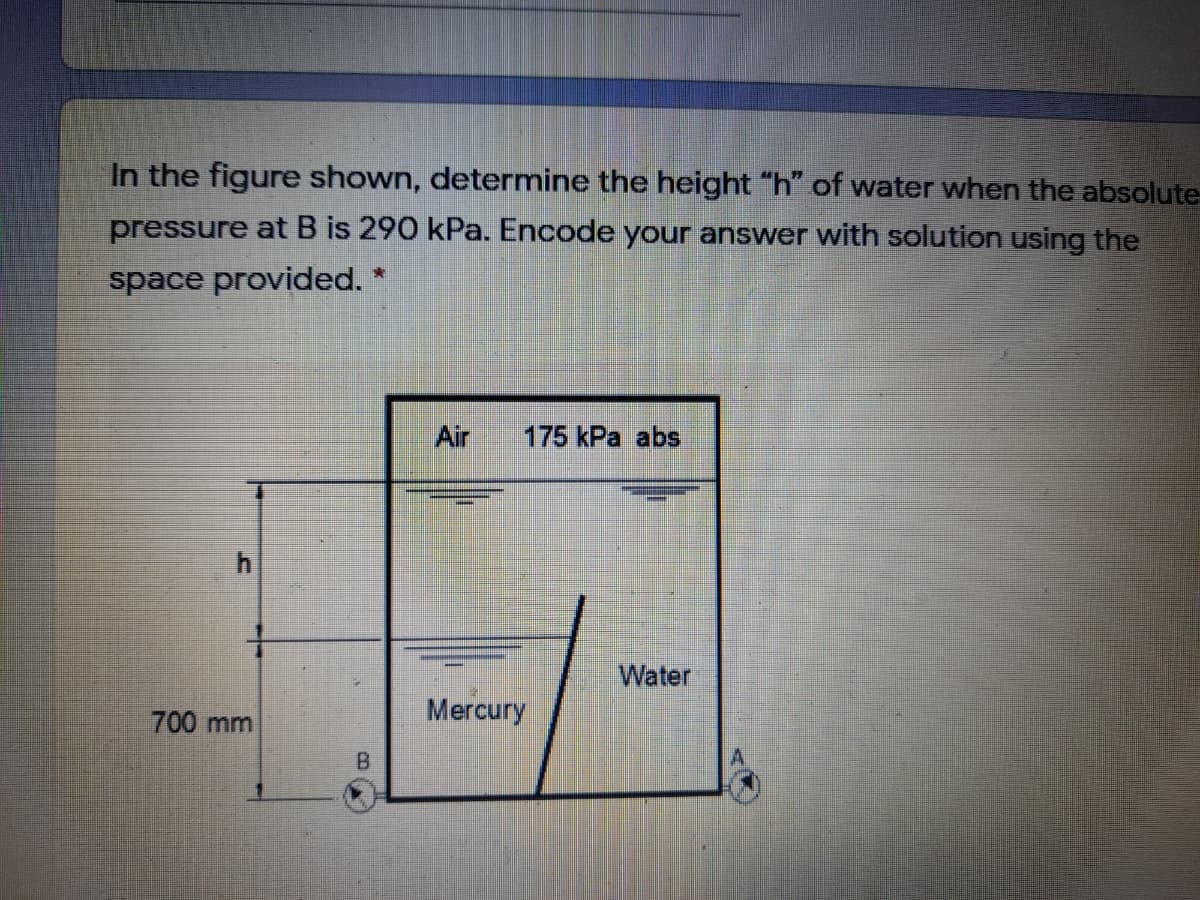 In the figure shown, determine the height "h" of water when the absolute-
pressure at B is 290 kPa. Encode your answer with solution using the
space provided. *
Air
175 kPa abs
4.
Water
Mercury
700mm
B.
