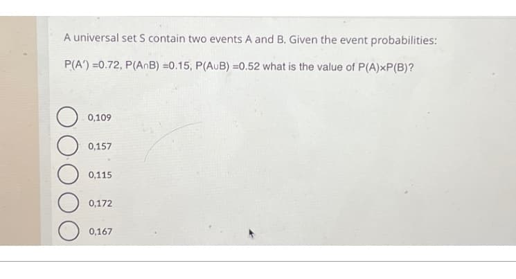 A universal set S contain two events A and B. Given the event probabilities:
P(A)=0.72, P(AnB) =0.15, P(AUB) =0.52 what is the value of P(A)×P(B)?
0,109
0,157
0,115
0,172
0,167