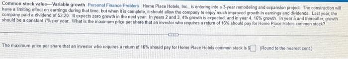 Common stock value-Variable growth Personal Finance Problem Home Place Hotels, Inc, is entering into a 3-year remodeling and expansion project. The construction will
have a limiting effect on earnings during that time, but when it is complete, it should allow the company to enjoy much improved growth in earnings and dividends. Last year, the
company paid a dividend of $2 20. It expects zero growth in the next year. In years 2 and 3, 4% growth is expected, and in year 4, 16% growth. In year 5 and thereafter, growth
should be a constant 7% per year. What is the maximum price per share that an investor who requires a return of 16% should pay for Home Place Hotels common stock?
COO
The maximum price per share that an investor who requires a return of 16% should pay for Home Place Hotels common stock is $ (Round to the nearest cent)