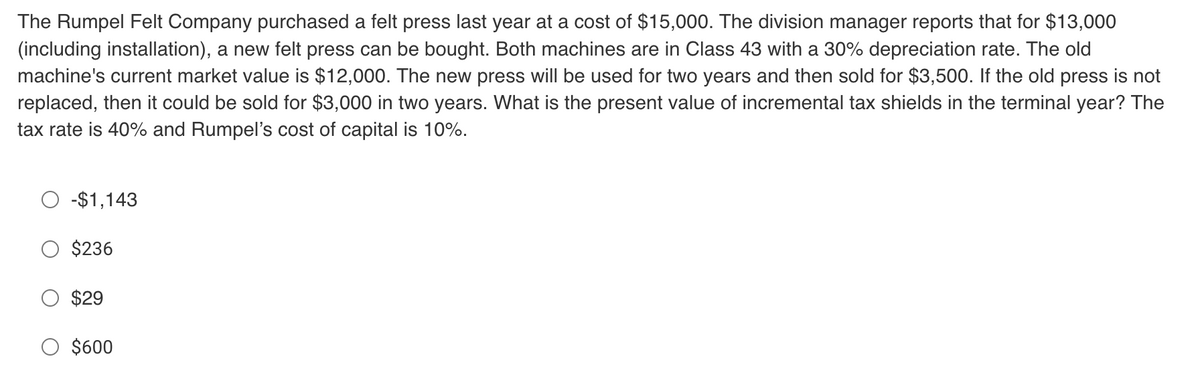 The Rumpel Felt Company purchased a felt press last year at a cost of $15,000. The division manager reports that for $13,000
(including installation), a new felt press can be bought. Both machines are in Class 43 with a 30% depreciation rate. The old
machine's current market value is $12,000. The new press will be used for two years and then sold for $3,500. If the old press is not
replaced, then it could be sold for $3,000 in two years. What is the present value of incremental tax shields in the terminal year? The
tax rate is 40% and Rumpel's cost of capital is 10%.
-$1,143
$236
$29
O $600