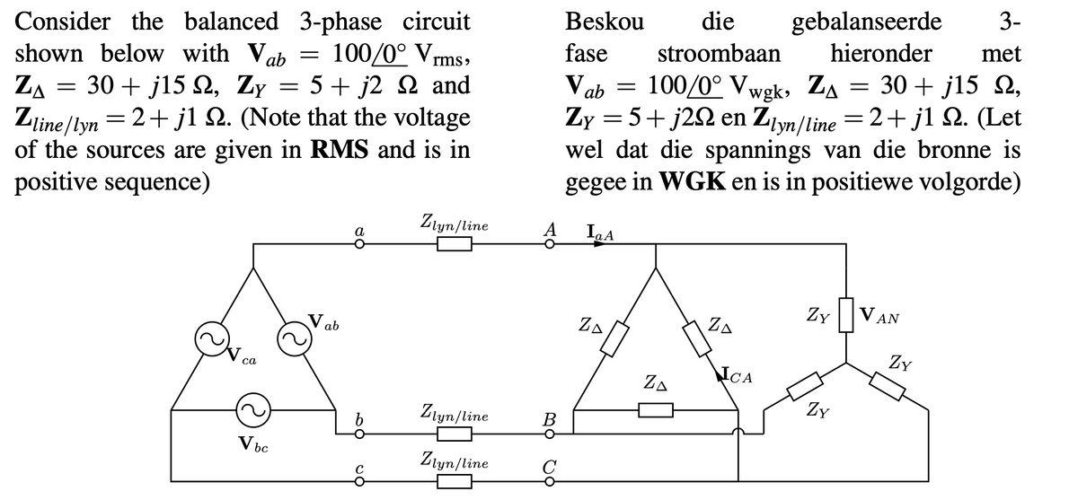 gebalanseerde
hieronder
3-
Beskou
die
Consider the balanced 3-phase circuit
shown below with Vab
ZA
met
fase
stroombaan
100/0° Vrms,
30 + j15 2,
= 2+ j1 Q. (Let
100/0° Vwgk, Za
30 + j15 Q, Zy = 5+ j2 Q and
Zline/lyn
of the sources are given in RMS and is in
positive sequence)
Ve
Zy = 5+j2S2 en Ziyn/line
wel dat die spannings van die bronne is
gegee in WGK en is in positiewe volgorde)
ab =
= 2+ jl 2. (Note that the voltage
Ztyn/line
A
IaA
а
Zy|VAN
ZA
ZA
V ab
ZY
NCA
ZA
са
Zy
Zlyn/line
В
V bc
Ztyn/line
