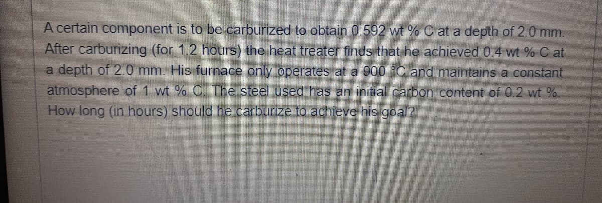 A certain component is to be carburized to obtain 0.592 wt % C at a depth of 2.0 mm.
After carburizing (for 1.2 hours) the heat treater finds that he achieved 04 wt % C at
a depth of 2.0 mm. His furnace only operates at a 900 C and maintains a constant
atmosphere of 1 wt % C The steel used has an initial carbon content of 0.2 wt %.
How long (in hours) should he carburize to achieve his goal?
