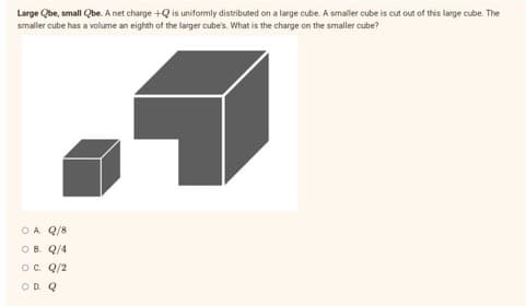 Large Qbe, small Qbe. A net charge +Q is uniformly distributed on a large cube. A smaller cube is cut out of this large cube. The
smaller cube has a volume an eighth of the larger cube's. What is the charge on the smaller cube?
OA Q/8
OB. Q/4
O C. Q/2
OD Q