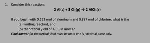1. Consider this reaction:
2 Al(s) + 3 Cl₂(g) → 2 AICI 3(S)
If you begin with 0.552 mol of aluminum and 0.887 mol of chlorine, what is the
(a) limiting reactant, and
(b) theoretical yield of AICI, in moles?
Final answer for theoretical yield must be up to one (1) decimal place only.