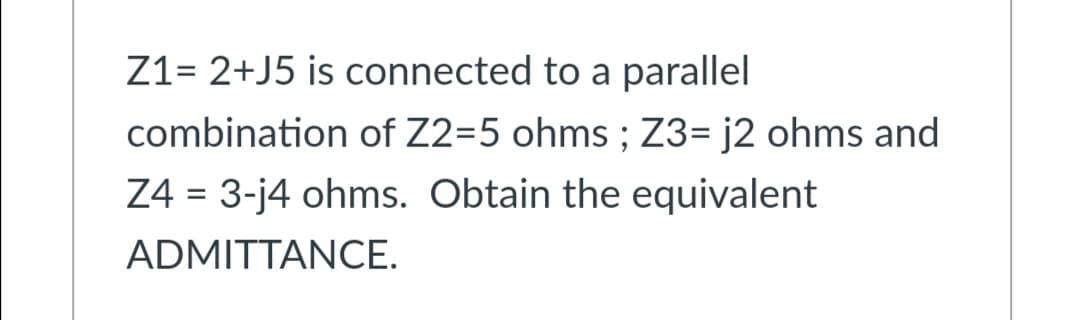 Z1= 2+J5 is connected to a parallel
combination of Z2=5 ohms ; Z3= j2 ohms and
Z4 = 3-j4 ohms. Obtain the equivalent
ADMITTANCE.
