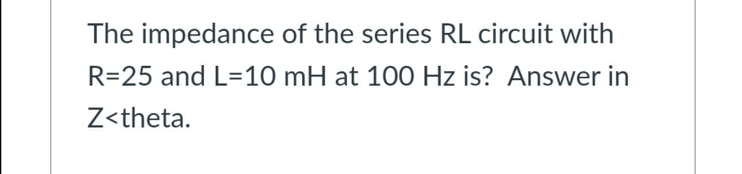 The impedance of the series RL circuit with
R=25 and L=10 mH at 100 Hz is? Answer in
Z<theta.
