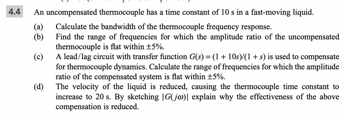 4.4
An uncompensated thermocouple has a time constant of 10 s in a fast-moving liquid.
Calculate the bandwidth of the thermocouple frequency response.
(a)
(b)
Find the range of frequencies for which the amplitude ratio of the uncompensated
thermocouple is flat within ±5%.
(c)
A lead/lag circuit with transfer function G(s) = (1 + 10s)/(1 + s) is used to compensate
for thermocouple dynamics. Calculate the range of frequencies for which the amplitude
ratio of the compensated system is flat within ±5%.
The velocity of the liquid is reduced, causing the thermocouple time constant to
increase to 20 s. By sketching |G(jw)| explain why the effectiveness of the above
compensation is reduced.
(d)