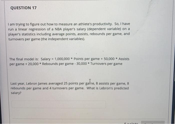 QUESTION 17
I am trying to figure out how to measure an athlete's productivity. So, I have
run a linear regression of a NBA player's salary (dependent variable) on a
player's statistics including average points, assists, rebounds per game, and
turnovers per game (the independent variables).
The final model is: Salary = 1,000,000 * Points per game + 50,000 * Assists
per game + 20,000 * Rebounds per game - 30,000 * Turnovers per game
%3!
Last year, Lebron James averaged 25 points per game, 8 assists per game, 8
rebounds per game and 4 turnovers per game. What is Lebron's predicted
salary?
