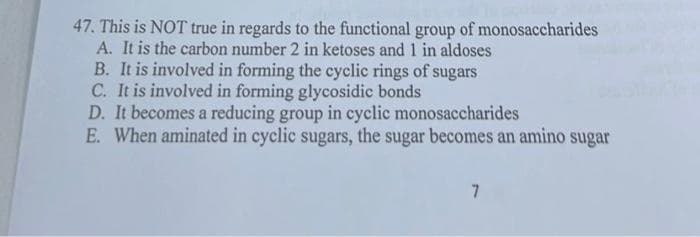 47. This is NOT true in regards to the functional group of monosaccharides
A. It is the carbon number 2 in ketoses and 1 in aldoses
B. It is involved in forming the cyclic rings of sugars
C. It is involved in forming glycosidic bonds
D. It becomes a reducing group in cyclic monosaccharides
E. When aminated in cyclic sugars, the sugar becomes an amino sugar
7