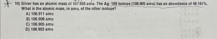 10) Silver has an atomic mass of 107.868 amu. The Ag-109 isotope (108.905 amu) has an abundance of 48.161%.
What is the atomic mass, in amu, of the other isotope?
A) 106.911 amu
B) 106.908 amu
C) 106.905 amu
D) 106.903 amu