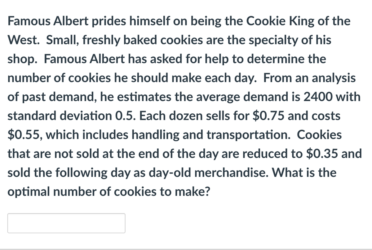 Famous Albert prides himself on being the Cookie King of the
West. Small, freshly baked cookies are the specialty of his
shop. Famous Albert has asked for help to determine the
number of cookies he should make each day. From an analysis
of past demand, he estimates the average demand is 2400 with
standard deviation 0.5. Each dozen sells for $0.75 and costs
$0.55, which includes handling and transportation. Cookies
that are not sold at the end of the day are reduced to $0.35 and
sold the following day as day-old merchandise. What is the
optimal number of cookies to make?