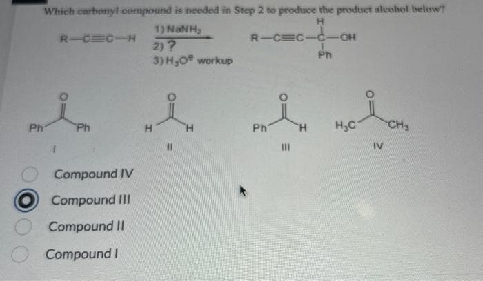 Ph
Which carbonyl compound is needed in Step 2 to produce the product alcohol below?
H
R-C
C-C-OH
Ph
R-C=C-H
Ph
Compound IV
Compound III
Compound II
Compound I
1) NaNH
2) ?
3) H₂0 workup
H
Ph
N
|||
H₂C
IV
CH3