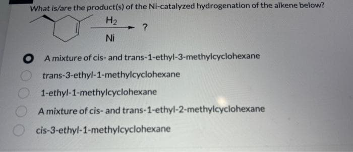 What is/are the product(s) of the Ni-catalyzed hydrogenation of the alkene below?
H₂
?
Ni
A mixture of cis- and trans-1-ethyl-3-methylcyclohexane
trans-3-ethyl-1-methylcyclohexane
1-ethyl-1-methylcyclohexane
A mixture of cis- and trans-1-ethyl-2-methylcyclohexane
cis-3-ethyl-1-methylcyclohexane