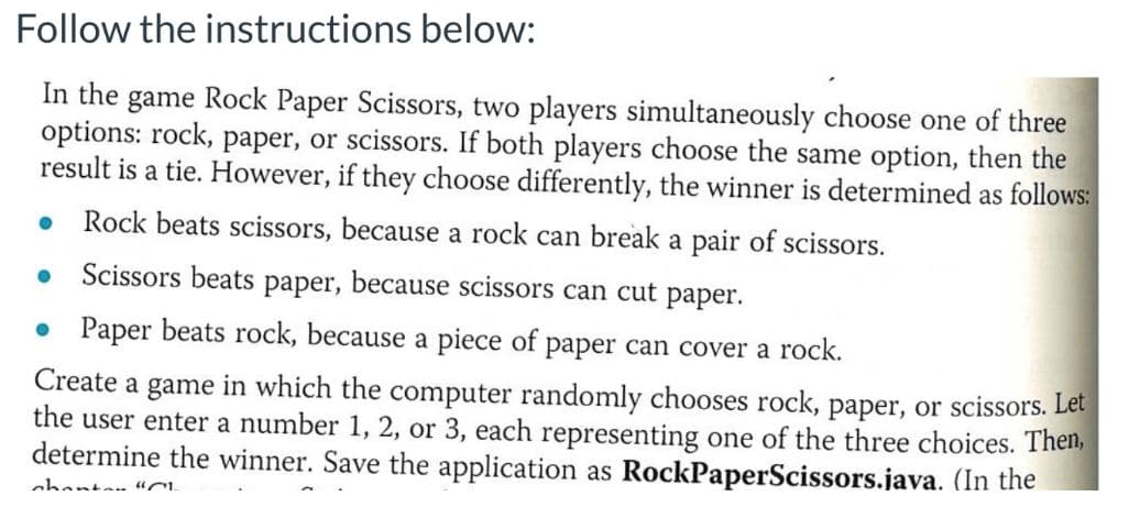 Follow the instructions below:
In the game Rock Paper Scissors, two players simultaneously choose one of three
options: rock, paper, or scissors. If both players choose the same option, then the
result is a tie. However, if they choose differently, the winner is determined as follows:
Rock beats scissors, because a rock can break a pair of scissors.
Scissors beats paper, because scissors can cut paper.
• Paper beats rock, because a piece of paper can cover a rock.
Create a game in which the computer randomly chooses rock, paper, or scissors. Let
the user enter a number 1, 2, or 3, each representing one of the three choices. Then,
determine the winner. Save the application as RockPaperScissors.java. (In the
nhantan uC
