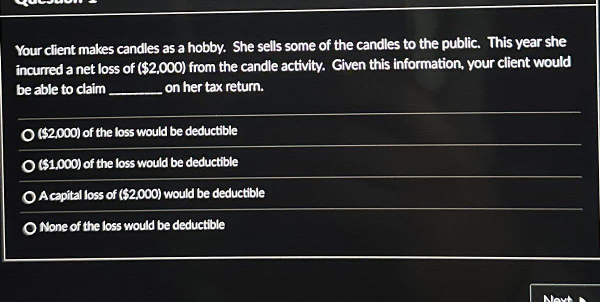 Your client makes candles as a hobby. She sells some of the candles to the public. This year she
incurred a net loss of ($2,000) from the candle activity. Given this information, your client would
be able to claim
on her tax return.
O ($2,000) of the loss would be deductible
O ($1,000) of the loss would be deductible
O A capital loss of ($2,000) would be deductible
O None of the loss would be deductible
Next