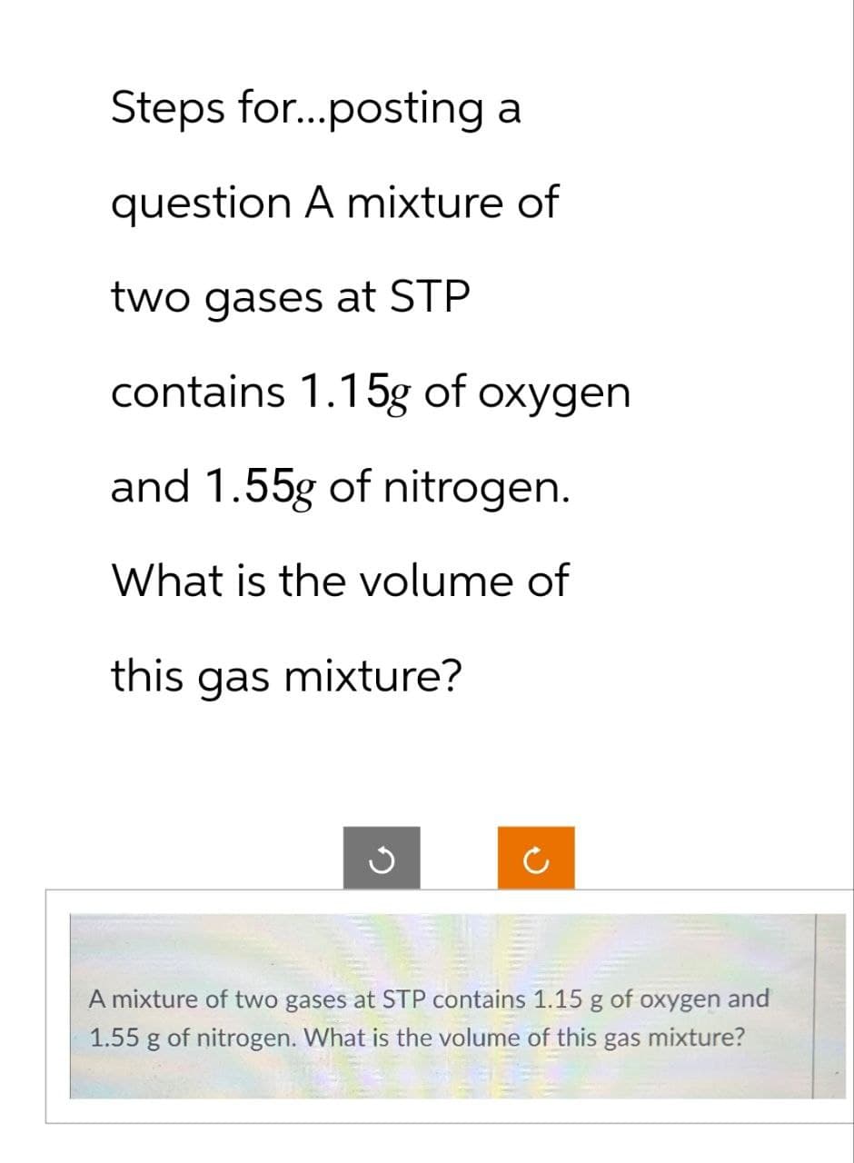 Steps for...posting a
question A mixture of
two gases at STP
contains 1.15g of oxygen
and 1.55g of nitrogen.
What is the volume of
this gas mixture?
G
A mixture of two gases at STP contains 1.15 g of oxygen and
1.55 g of nitrogen. What is the volume of this gas mixture?